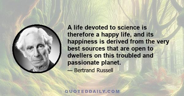 A life devoted to science is therefore a happy life, and its happiness is derived from the very best sources that are open to dwellers on this troubled and passionate planet.