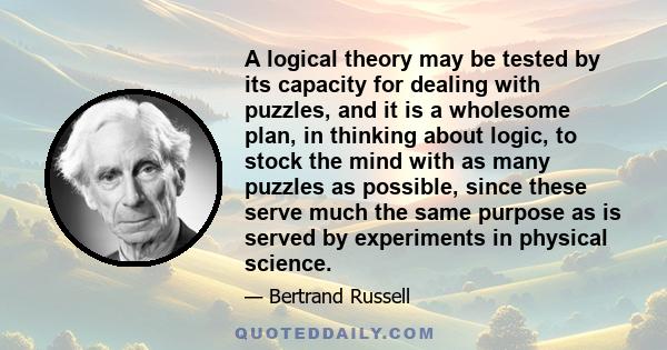 A logical theory may be tested by its capacity for dealing with puzzles, and it is a wholesome plan, in thinking about logic, to stock the mind with as many puzzles as possible, since these serve much the same purpose