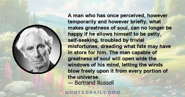 A man who has once perceived, however temporarily and however briefly, what makes greatness of soul, can no longer be happy if he allows himself to be petty, self-seeking, troubled by trivial misfortunes, dreading what