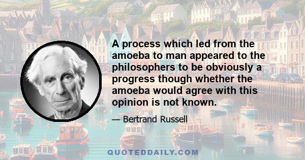 A process which led from the amoeba to man appeared to the philosophers to be obviously a progress though whether the amoeba would agree with this opinion is not known.