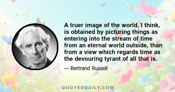 A truer image of the world, I think, is obtained by picturing things as entering into the stream of time from an eternal world outside, than from a view which regards time as the devouring tyrant of all that is.