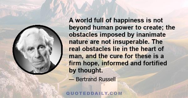 A world full of happiness is not beyond human power to create; the obstacles imposed by inanimate nature are not insuperable. The real obstacles lie in the heart of man, and the cure for these is a firm hope, informed