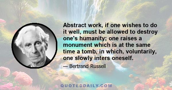 Abstract work, if one wishes to do it well, must be allowed to destroy one's humanity; one raises a monument which is at the same time a tomb, in which, voluntarily, one slowly inters oneself.