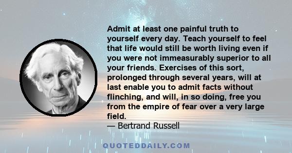 Admit at least one painful truth to yourself every day. Teach yourself to feel that life would still be worth living even if you were not immeasurably superior to all your friends. Exercises of this sort, prolonged