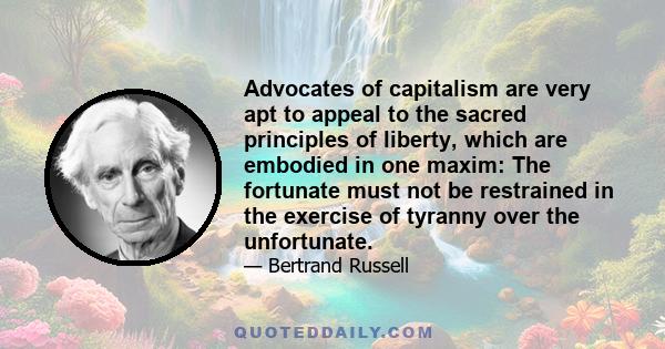 Advocates of capitalism are very apt to appeal to the sacred principles of liberty, which are embodied in one maxim: The fortunate must not be restrained in the exercise of tyranny over the unfortunate.