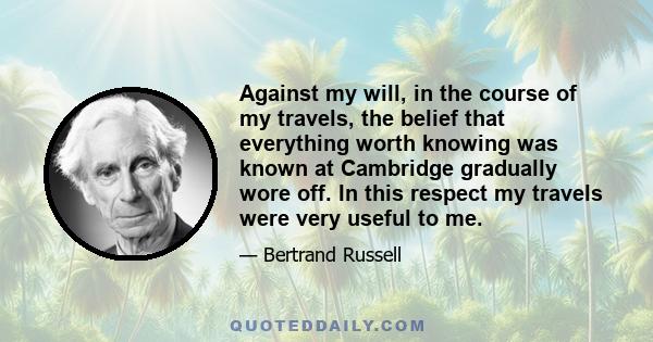 Against my will, in the course of my travels, the belief that everything worth knowing was known at Cambridge gradually wore off. In this respect my travels were very useful to me.