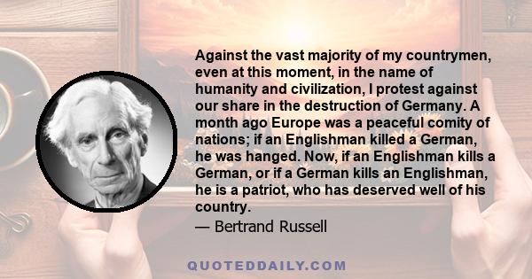 Against the vast majority of my countrymen, even at this moment, in the name of humanity and civilization, I protest against our share in the destruction of Germany. A month ago Europe was a peaceful comity of nations;