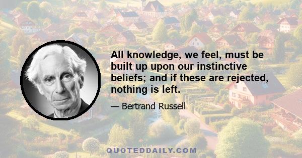 All knowledge, we feel, must be built up upon our instinctive beliefs; and if these are rejected, nothing is left.