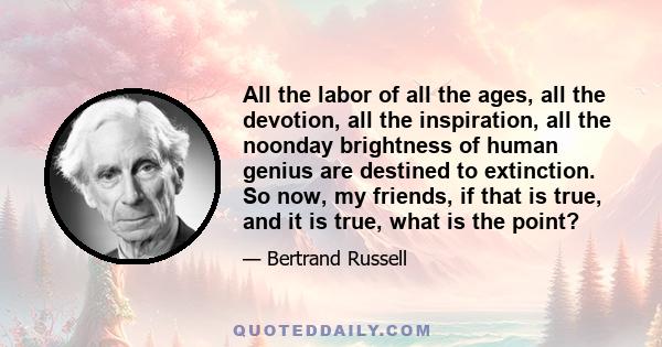 All the labor of all the ages, all the devotion, all the inspiration, all the noonday brightness of human genius are destined to extinction. So now, my friends, if that is true, and it is true, what is the point?