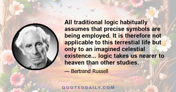 All traditional logic habitually assumes that precise symbols are being employed. It is therefore not applicable to this terrestial life but only to an imagined celestial existence... logic takes us nearer to heaven