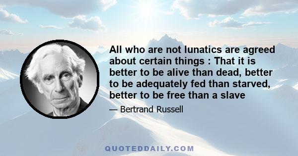 All who are not lunatics are agreed about certain things : That it is better to be alive than dead, better to be adequately fed than starved, better to be free than a slave