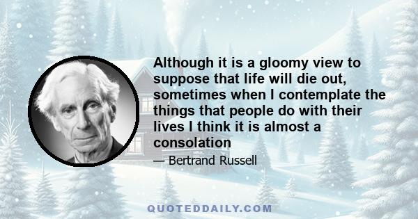 Although it is a gloomy view to suppose that life will die out, sometimes when I contemplate the things that people do with their lives I think it is almost a consolation