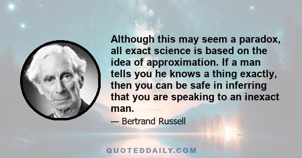 Although this may seem a paradox, all exact science is based on the idea of approximation. If a man tells you he knows a thing exactly, then you can be safe in inferring that you are speaking to an inexact man.