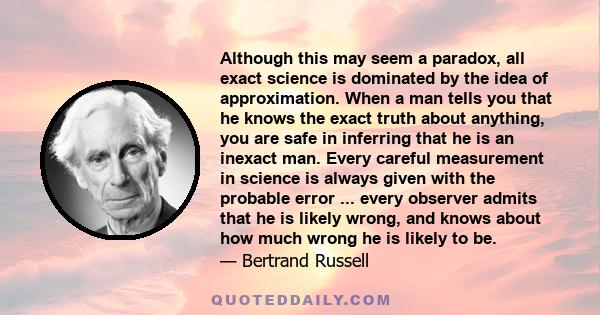 Although this may seem a paradox, all exact science is dominated by the idea of approximation. When a man tells you that he knows the exact truth about anything, you are safe in inferring that he is an inexact man.