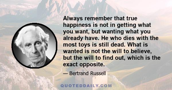 Always remember that true happiness is not in getting what you want, but wanting what you already have. He who dies with the most toys is still dead. What is wanted is not the will to believe, but the will to find out,