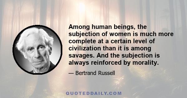 Among human beings, the subjection of women is much more complete at a certain level of civilization than it is among savages. And the subjection is always reinforced by morality.