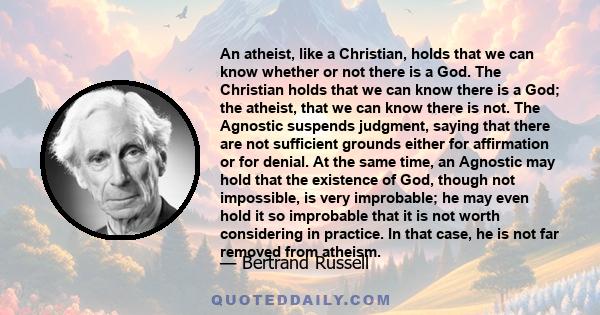 An atheist, like a Christian, holds that we can know whether or not there is a God. The Christian holds that we can know there is a God; the atheist, that we can know there is not. The Agnostic suspends judgment, saying 