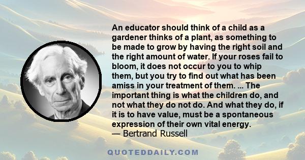 An educator should think of a child as a gardener thinks of a plant, as something to be made to grow by having the right soil and the right amount of water. If your roses fail to bloom, it does not occur to you to whip