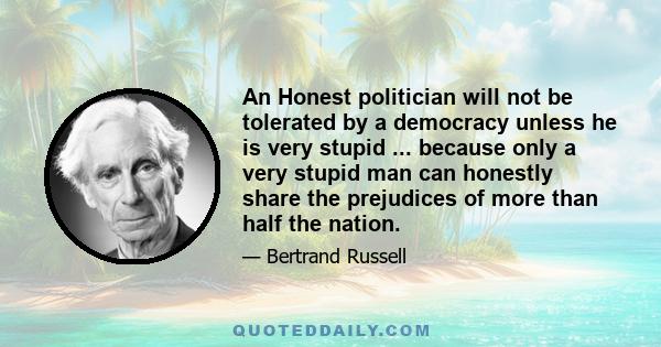 An Honest politician will not be tolerated by a democracy unless he is very stupid ... because only a very stupid man can honestly share the prejudices of more than half the nation.