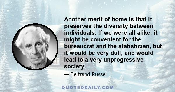 Another merit of home is that it preserves the diversity between individuals. If we were all alike, it might be convenient for the bureaucrat and the statistician, but it would be very dull, and would lead to a very