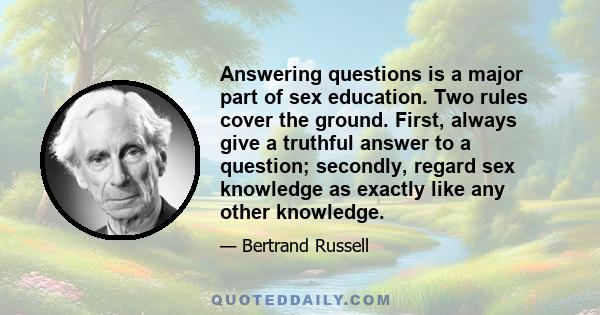 Answering questions is a major part of sex education. Two rules cover the ground. First, always give a truthful answer to a question; secondly, regard sex knowledge as exactly like any other knowledge.