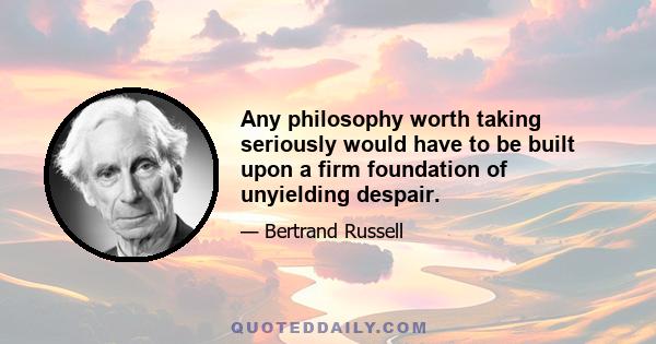 Any philosophy worth taking seriously would have to be built upon a firm foundation of unyielding despair.