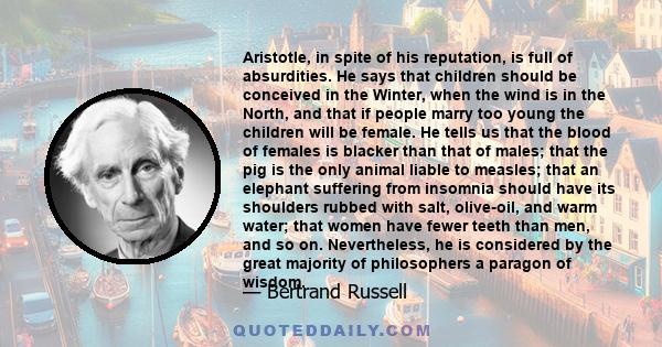 Aristotle, in spite of his reputation, is full of absurdities. He says that children should be conceived in the Winter, when the wind is in the North, and that if people marry too young the children will be female. He