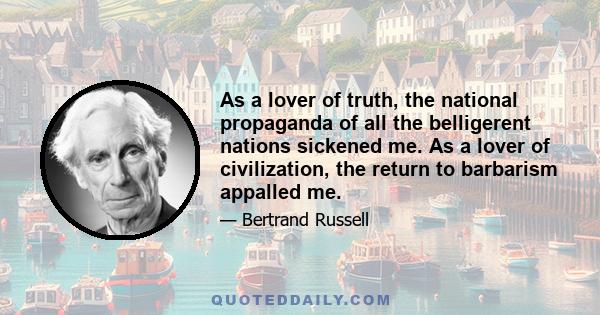 As a lover of truth, the national propaganda of all the belligerent nations sickened me. As a lover of civilization, the return to barbarism appalled me.