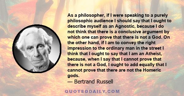 As a philosopher, if I were speaking to a purely philosophic audience I should say that I ought to describe myself as an Agnostic, because I do not think that there is a conclusive argument by which one can prove that