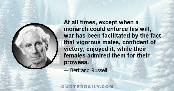 At all times, except when a monarch could enforce his will, war has been facilitated by the fact that vigorous males, confident of victory, enjoyed it, while their females admired them for their prowess.