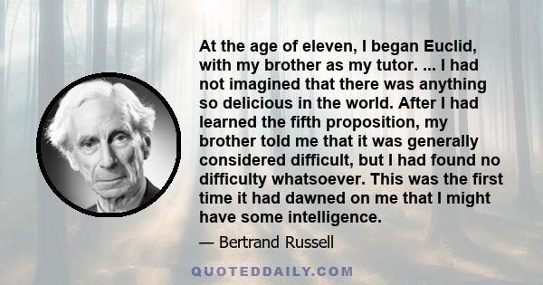 At the age of eleven, I began Euclid, with my brother as my tutor. ... I had not imagined that there was anything so delicious in the world. After I had learned the fifth proposition, my brother told me that it was