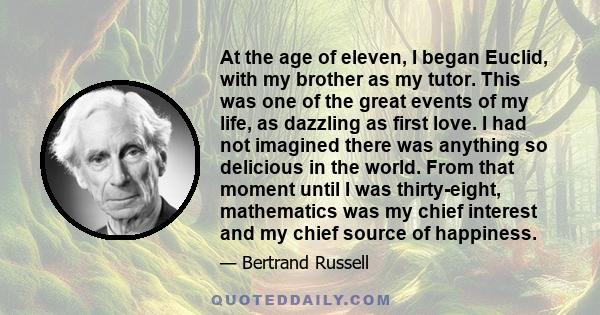 At the age of eleven, I began Euclid, with my brother as my tutor. This was one of the great events of my life, as dazzling as first love. I had not imagined there was anything so delicious in the world. From that