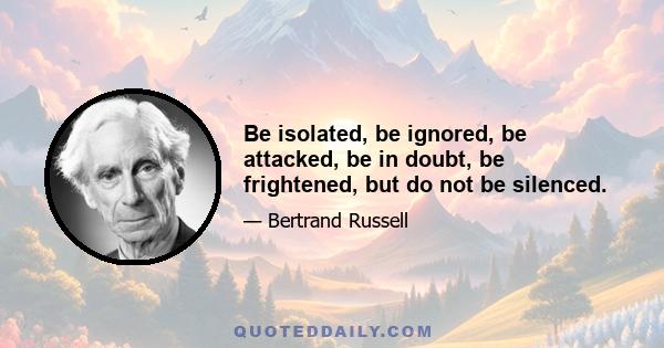 Be isolated, be ignored, be attacked, be in doubt, be frightened, but do not be silenced.