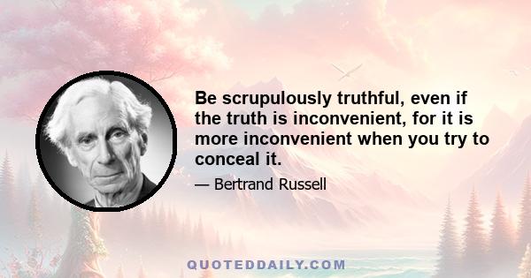 Be scrupulously truthful, even if the truth is inconvenient, for it is more inconvenient when you try to conceal it.