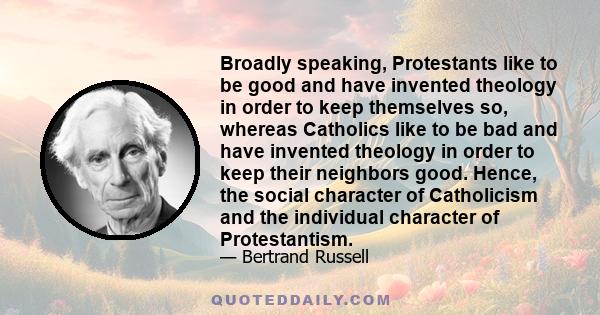 Broadly speaking, Protestants like to be good and have invented theology in order to keep themselves so, whereas Catholics like to be bad and have invented theology in order to keep their neighbors good. Hence, the