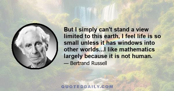 But I simply can't stand a view limited to this earth, I feel life is so small unless it has windows into other worlds...I like mathematics largely because it is not human.