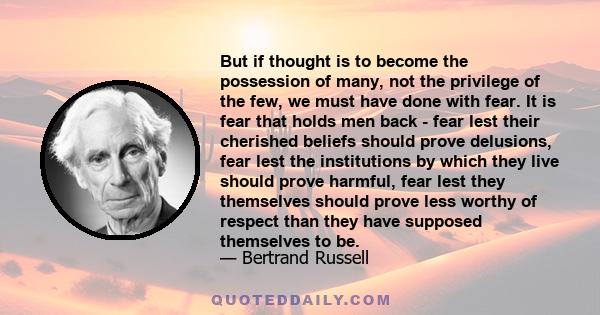 But if thought is to become the possession of many, not the privilege of the few, we must have done with fear. It is fear that holds men back - fear lest their cherished beliefs should prove delusions, fear lest the