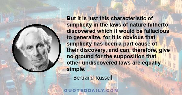 But it is just this characteristic of simplicity in the laws of nature hitherto discovered which it would be fallacious to generalize, for it is obvious that simplicity has been a part cause of their discovery, and can, 