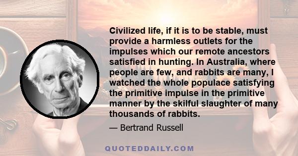 Civilized life, if it is to be stable, must provide a harmless outlets for the impulses which our remote ancestors satisfied in hunting. In Australia, where people are few, and rabbits are many, I watched the whole