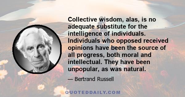 Collective wisdom, alas, is no adequate substitute for the intelligence of individuals. Individuals who opposed received opinions have been the source of all progress, both moral and intellectual. They have been