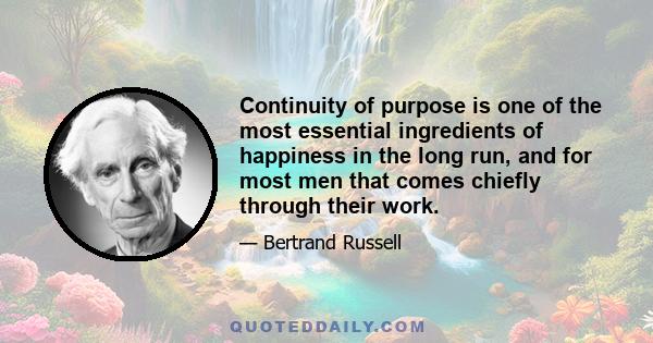 Continuity of purpose is one of the most essential ingredients of happiness in the long run, and for most men that comes chiefly through their work.