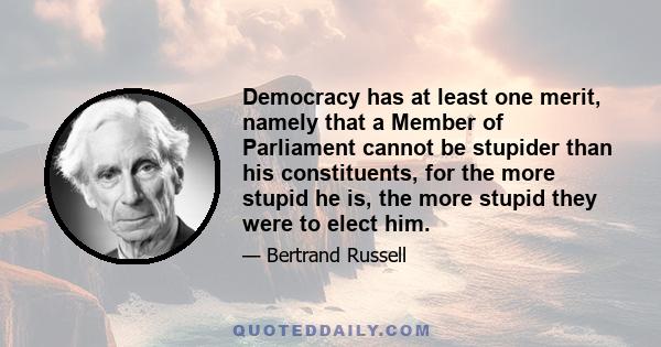 Democracy has at least one merit, namely that a Member of Parliament cannot be stupider than his constituents, for the more stupid he is, the more stupid they were to elect him.