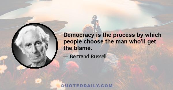 Democracy is the process by which people choose the man who'll get the blame.