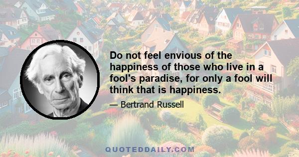 Do not feel envious of the happiness of those who live in a fool's paradise, for only a fool will think that is happiness.