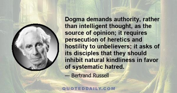 Dogma demands authority, rather than intelligent thought, as the source of opinion; it requires persecution of heretics and hostility to unbelievers; it asks of its disciples that they should inhibit natural kindliness