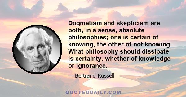 Dogmatism and skepticism are both, in a sense, absolute philosophies; one is certain of knowing, the other of not knowing. What philosophy should dissipate is certainty, whether of knowledge or ignorance.