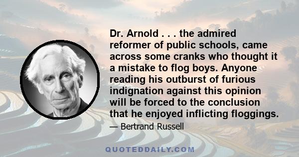 Dr. Arnold . . . the admired reformer of public schools, came across some cranks who thought it a mistake to flog boys. Anyone reading his outburst of furious indignation against this opinion will be forced to the