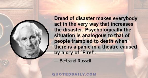 Dread of disaster makes everybody act in the very way that increases the disaster. Psychologically the situation is analogous to that of people trampled to death when there is a panic in a theatre caused by a cry of