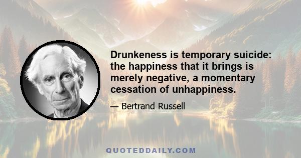 Drunkeness is temporary suicide: the happiness that it brings is merely negative, a momentary cessation of unhappiness.