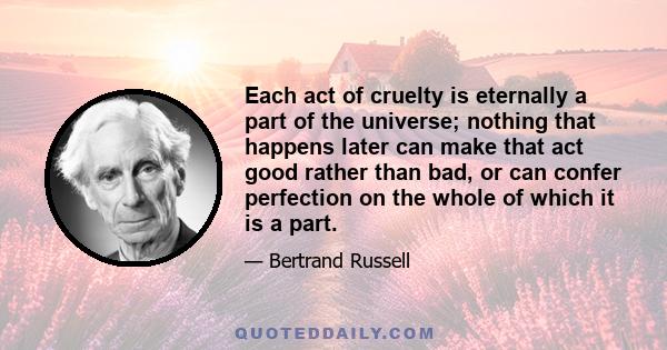 Each act of cruelty is eternally a part of the universe; nothing that happens later can make that act good rather than bad, or can confer perfection on the whole of which it is a part.